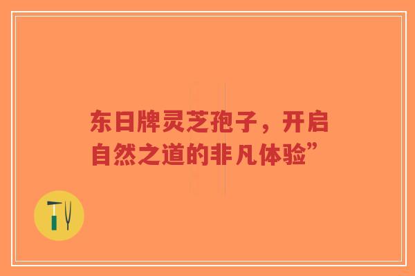 东日牌灵芝孢子，开启自然之道的非凡体验”-第1张图片-超越