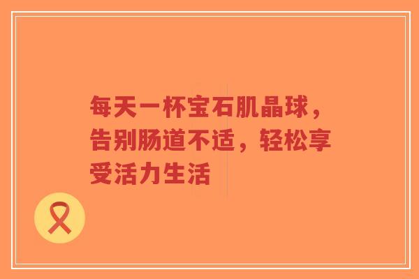 每天一杯宝石肌晶球,告别肠道不适,轻松享受活力生活-第1张图片-超越 每天一杯宝石肌晶球,告别肠道不适,轻松享受活力生活-第1张图片-超越