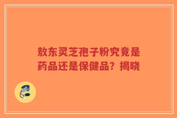 敖东灵芝孢子粉究竟是药品还是保健品?揭晓-第1张图片-超越 敖东灵芝孢子粉究竟是药品还是保健品?揭晓-第1张图片-超越