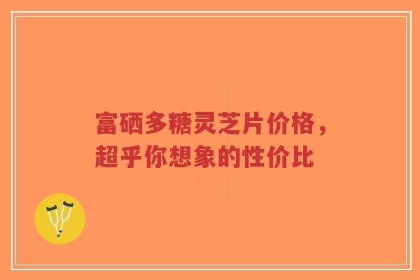 富硒多糖灵芝片价格,超乎你想象的性价比-第1张图片-超越 富硒多糖灵芝片价格,超乎你想象的性价比-第1张图片-超越