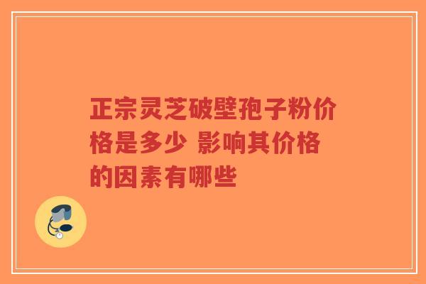 正宗灵芝破壁孢子粉价格是多少 影响其价格的因素有哪些-第1张图片-超越
