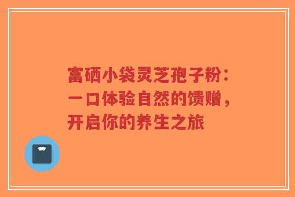 富硒小袋灵芝孢子粉:一口体验自然的馈赠,开启你的养生之旅-第1张图片-超越 富硒小袋灵芝孢子粉:一口体验自然的馈赠,开启你的养生之旅-第1张图片-超越