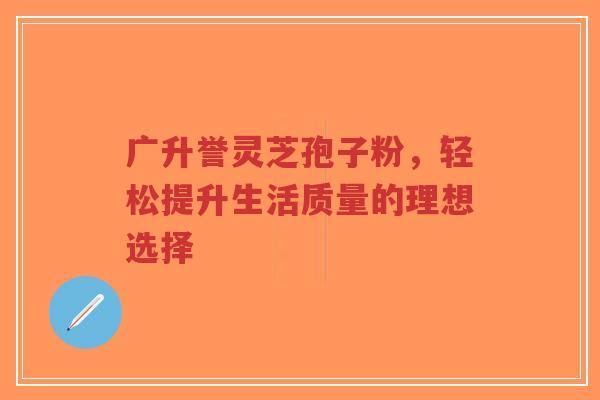 广升誉灵芝孢子粉,轻松提升生活质量的理想选择-第1张图片-超越 广升誉灵芝孢子粉,轻松提升生活质量的理想选择-第1张图片-超越