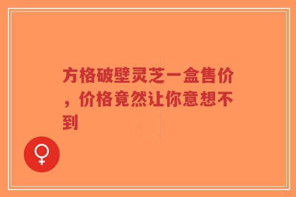 方格破壁灵芝一盒售价，价格竟然让你意想不到-第1张图片-超越