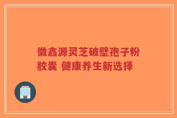 徽鑫源灵芝破壁孢子粉胶囊 健康养生新选择-第1张图片-超越