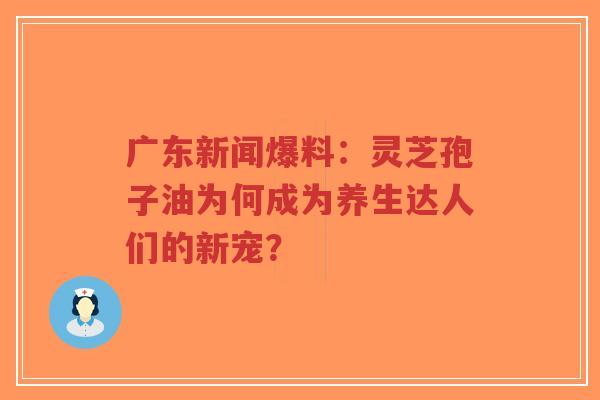 广东新闻爆料：灵芝孢子油为何成为养生达人们的新宠？-第1张图片-超越