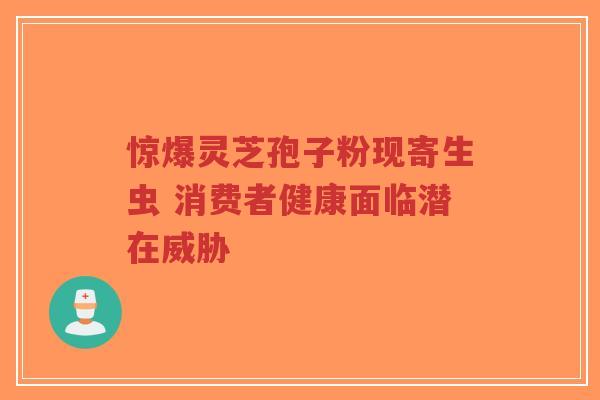 惊爆灵芝孢子粉现寄生虫 消费者健康面临潜在威胁-第1张图片-超越