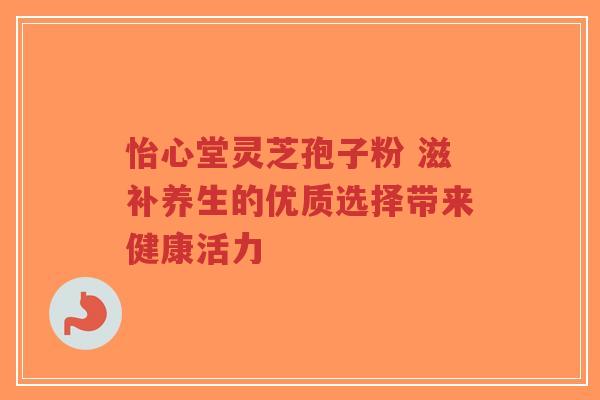 怡心堂灵芝孢子粉 滋补养生的优质选择带来健康活力-第1张图片-超越 怡心堂灵芝孢子粉 滋补养生的优质选择带来健康活力-第1张图片-超越