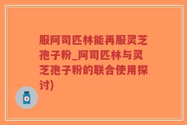 服阿司匹林能再服灵芝孢子粉_阿司匹林与灵芝孢子粉的联合使用探讨)-第1张图片-超越