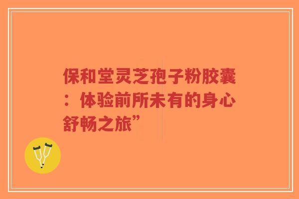 保和堂灵芝孢子粉胶囊：体验前所未有的身心舒畅之旅”-第1张图片-超越