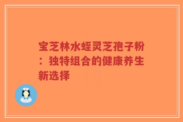 宝芝林水蛭灵芝孢子粉：独特组合的健康养生新选择-第1张图片-超越