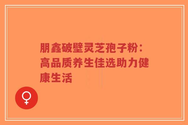 朋鑫破壁灵芝孢子粉:高品质养生佳选助力健康生活-第1张图片-超越 朋鑫破壁灵芝孢子粉:高品质养生佳选助力健康生活-第1张图片-超越