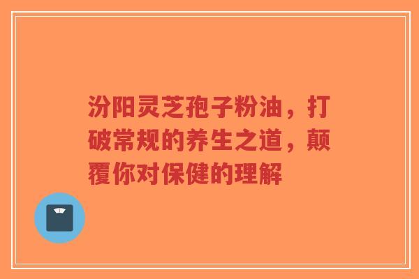 汾阳灵芝孢子粉油，打破常规的养生之道，颠覆你对保健的理解-第1张图片-超越