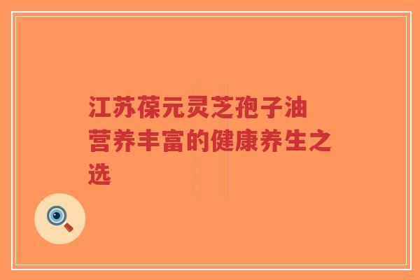江苏葆元灵芝孢子油 营养丰富的健康养生之选-第1张图片-超越 江苏葆元灵芝孢子油 营养丰富的健康养生之选-第1张图片-超越