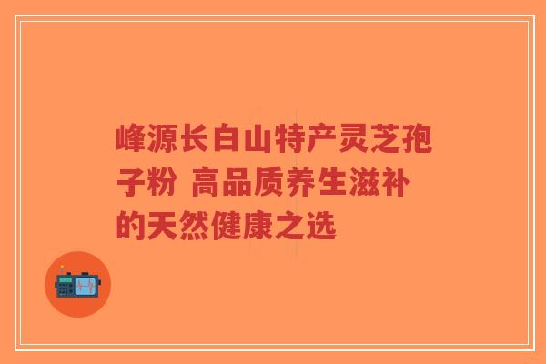 峰源长白山特产灵芝孢子粉 高品质养生滋补的天然健康之选-第1张图片-超越