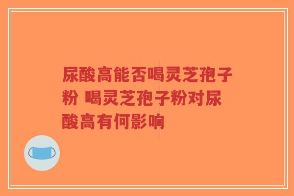 尿酸高能否喝灵芝孢子粉 喝灵芝孢子粉对尿酸高有何影响-第1张图片-超越 尿酸高能否喝灵芝孢子粉 喝灵芝孢子粉对尿酸高有何影响-第1张图片-超越