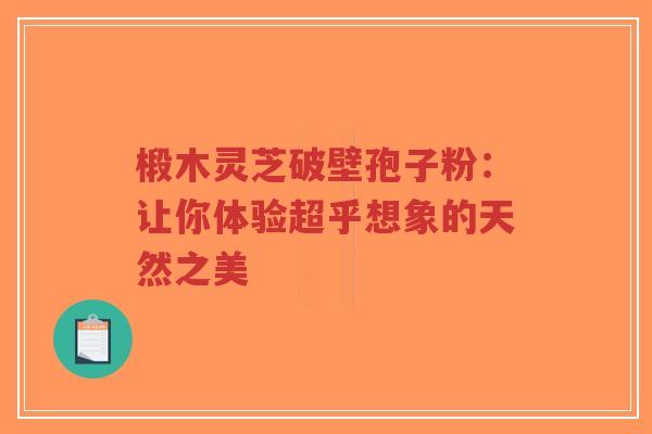 椴木灵芝破壁孢子粉:让你体验超乎想象的天然之美-第1张图片-超越 椴木灵芝破壁孢子粉:让你体验超乎想象的天然之美-第1张图片-超越