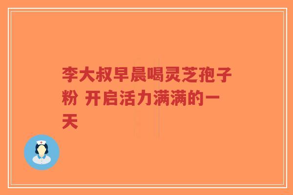 李大叔早晨喝灵芝孢子粉 开启活力满满的一天-第1张图片-超越