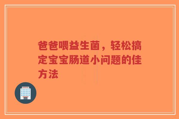 爸爸喂益生菌,轻松搞定宝宝肠道小问题的佳方法-第1张图片-超越 爸爸喂益生菌,轻松搞定宝宝肠道小问题的佳方法-第1张图片-超越