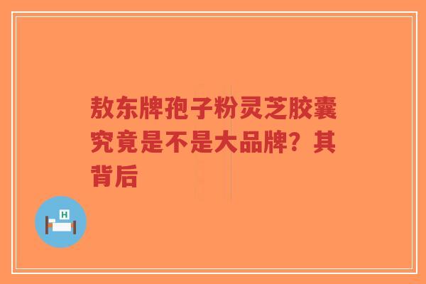 敖东牌孢子粉灵芝胶囊究竟是不是大品牌？其背后-第1张图片-超越