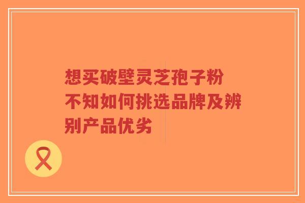 想买破壁灵芝孢子粉 不知如何挑选品牌及辨别产品优劣-第1张图片-超越 想买破壁灵芝孢子粉 不知如何挑选品牌及辨别产品优劣-第1张图片-超越
