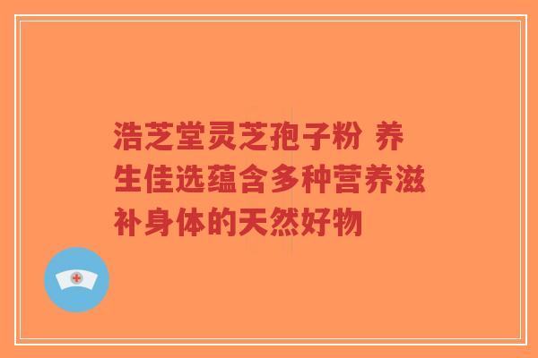 浩芝堂灵芝孢子粉 养生佳选蕴含多种营养滋补身体的天然好物-第1张图片-超越