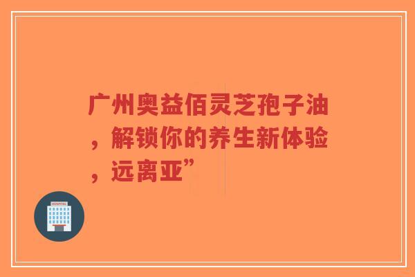 广州奥益佰灵芝孢子油，解锁你的养生新体验，远离亚”-第1张图片-超越
