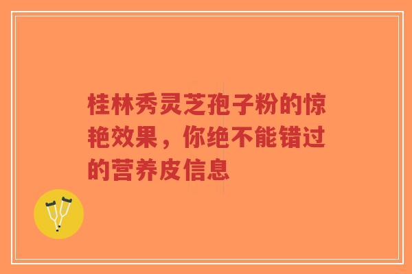 桂林秀灵芝孢子粉的惊艳效果，你绝不能错过的营养皮信息-第1张图片-超越