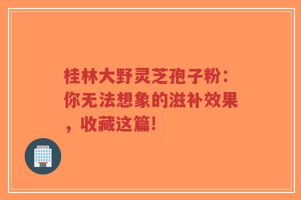 桂林大野灵芝孢子粉:你无法想象的滋补效果,收藏这篇!-第1张图片-超越 桂林大野灵芝孢子粉:你无法想象的滋补效果,收藏这篇!-第1张图片-超越