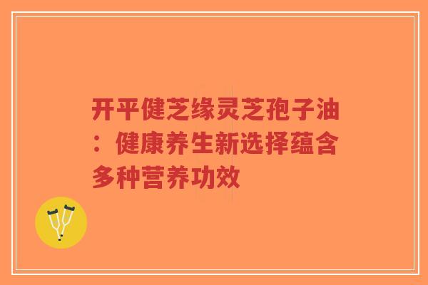 开平健芝缘灵芝孢子油：健康养生新选择蕴含多种营养功效-第1张图片-超越
