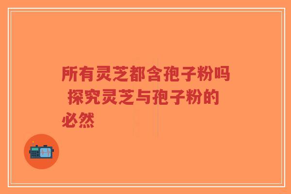 所有灵芝都含孢子粉吗 探究灵芝与孢子粉的必然-第1张图片-超越