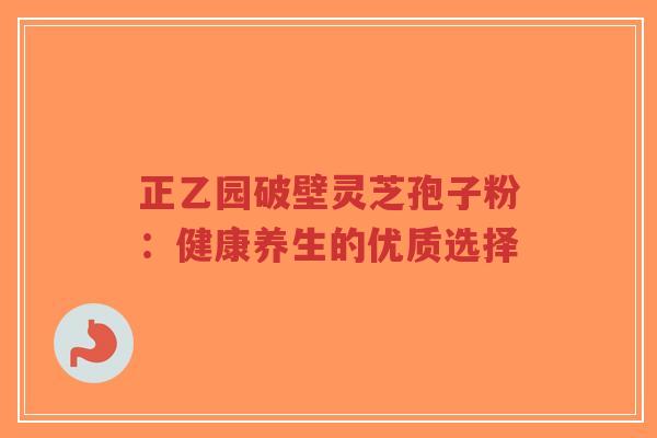 正乙园破壁灵芝孢子粉:健康养生的优质选择-第1张图片-超越 正乙园破壁灵芝孢子粉:健康养生的优质选择-第1张图片-超越