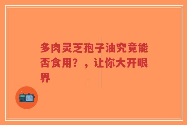 多肉灵芝孢子油究竟能否食用？，让你大开眼界-第1张图片-超越