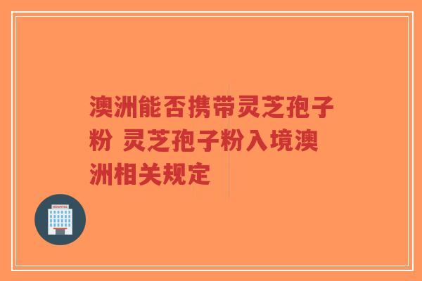 澳洲能否携带灵芝孢子粉 灵芝孢子粉入境澳洲相关规定-第1张图片-超越