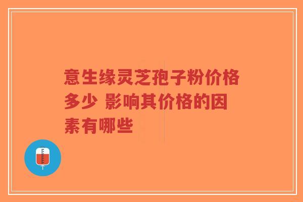 意生缘灵芝孢子粉价格多少 影响其价格的因素有哪些-第1张图片-超越