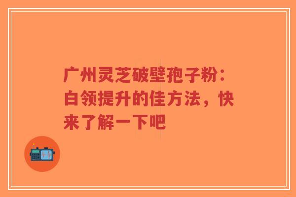 广州灵芝破壁孢子粉:白领提升的佳方法,快来了解一下吧-第1张图片-超越 广州灵芝破壁孢子粉:白领提升的佳方法,快来了解一下吧-第1张图片-超越