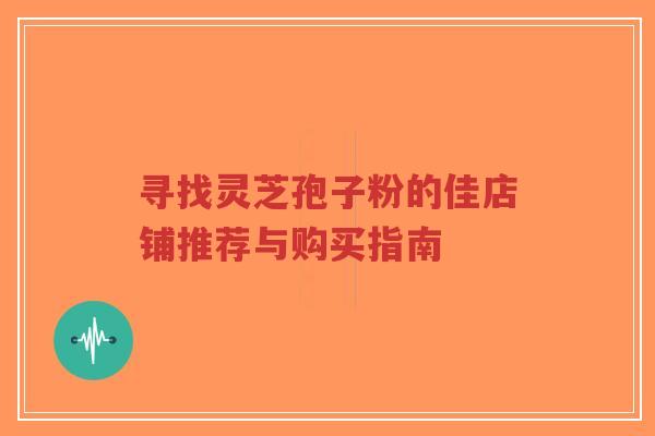 寻找灵芝孢子粉的佳店铺推荐与购买指南-第1张图片-超越
