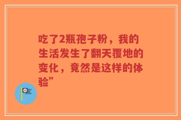 吃了2瓶孢子粉,我的生活发生了翻天覆地的变化,竟然是这样的体验”-第1张图片-超越 吃了2瓶孢子粉,我的生活发生了翻天覆地的变化,竟然是这样的体验”-第1张图片-超越