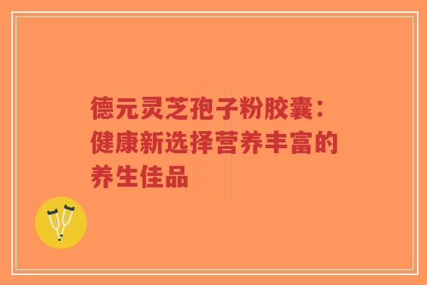 德元灵芝孢子粉胶囊：健康新选择营养丰富的养生佳品-第1张图片-超越
