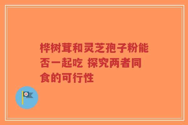 桦树茸和灵芝孢子粉能否一起吃 探究两者同食的可行性-第1张图片-超越 桦树茸和灵芝孢子粉能否一起吃 探究两者同食的可行性-第1张图片-超越