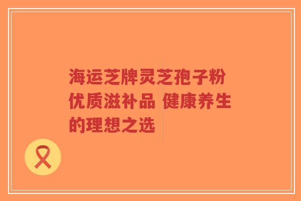 海运芝牌灵芝孢子粉 优质滋补品 健康养生的理想之选-第1张图片-超越 海运芝牌灵芝孢子粉 优质滋补品 健康养生的理想之选-第1张图片-超越