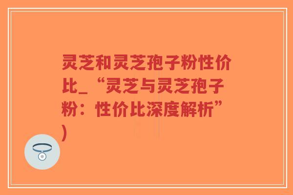 灵芝和灵芝孢子粉性价比_“灵芝与灵芝孢子粉：性价比深度解析”)-第1张图片-超越