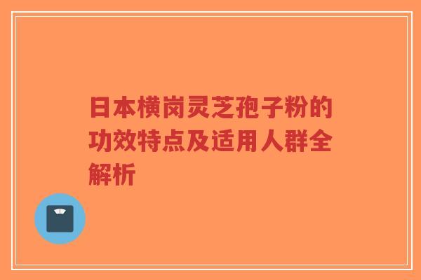日本横岗灵芝孢子粉的功效特点及适用人群全解析-第1张图片-超越