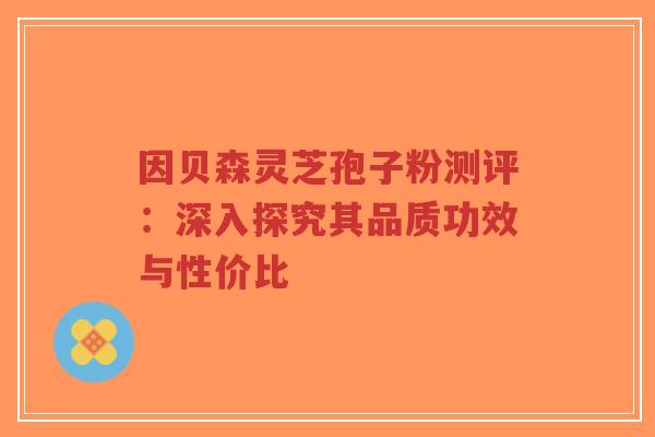 因贝森灵芝孢子粉测评：深入探究其品质功效与性价比-第1张图片-超越