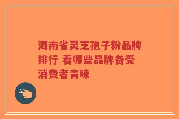 海南省灵芝孢子粉品牌排行 看哪些品牌备受消费者青睐-第1张图片-超越