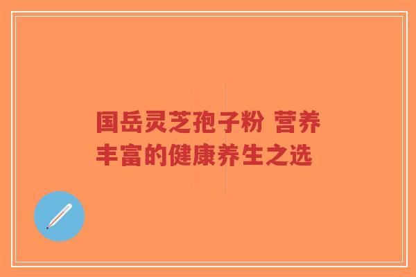国岳灵芝孢子粉 营养丰富的健康养生之选-第1张图片-超越