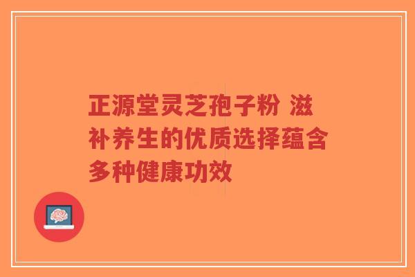 正源堂灵芝孢子粉 滋补养生的优质选择蕴含多种健康功效-第1张图片-超越