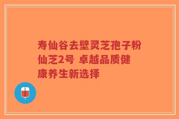 寿仙谷去壁灵芝孢子粉仙芝2号 卓越品质健康养生新选择-第1张图片-超越