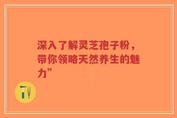 深入了解灵芝孢子粉，带你领略天然养生的魅力”-第1张图片-超越