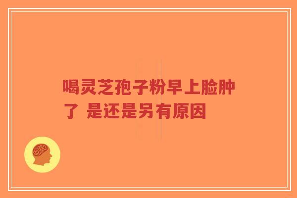喝灵芝孢子粉早上脸肿了 是还是另有原因-第1张图片-超越